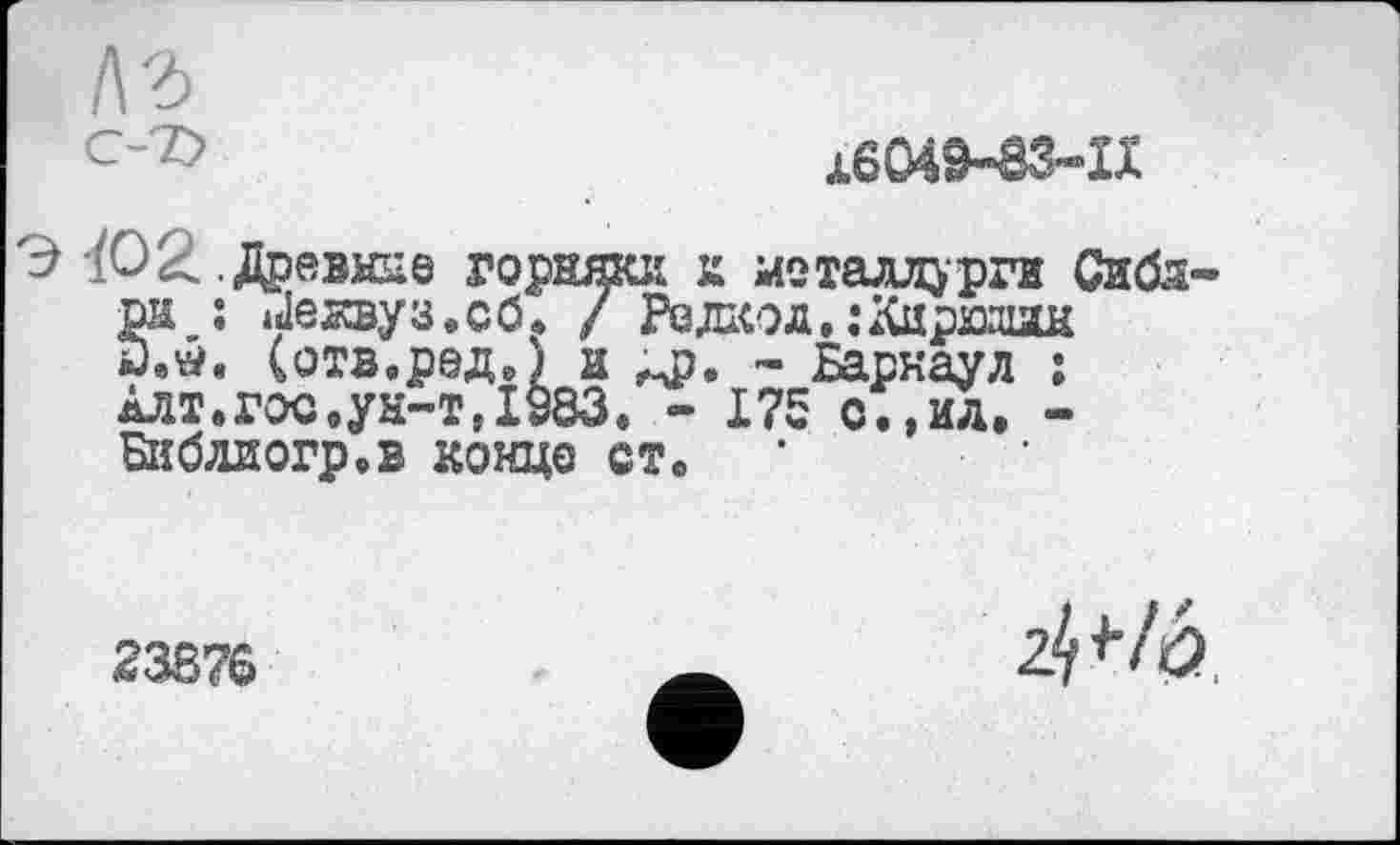 ﻿16049-83-11
Э-/О2 .Древние горняка к металлурги Сибд-рн : »Јежвуз.сб. / Редкод,:Карюдин
(отв.род.) и л?, - Барнаул ;
Алт.гос.ун-т,1983. - 175 о.,ид. -
Библиогр.в конце ст. ’
23876
z^lb